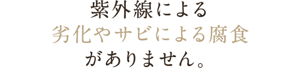 紫外線による劣化やサビによる腐食がありません。