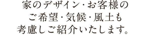 家のデザイン・お客様のご希望・気候・風土も考慮しご紹介いたします。